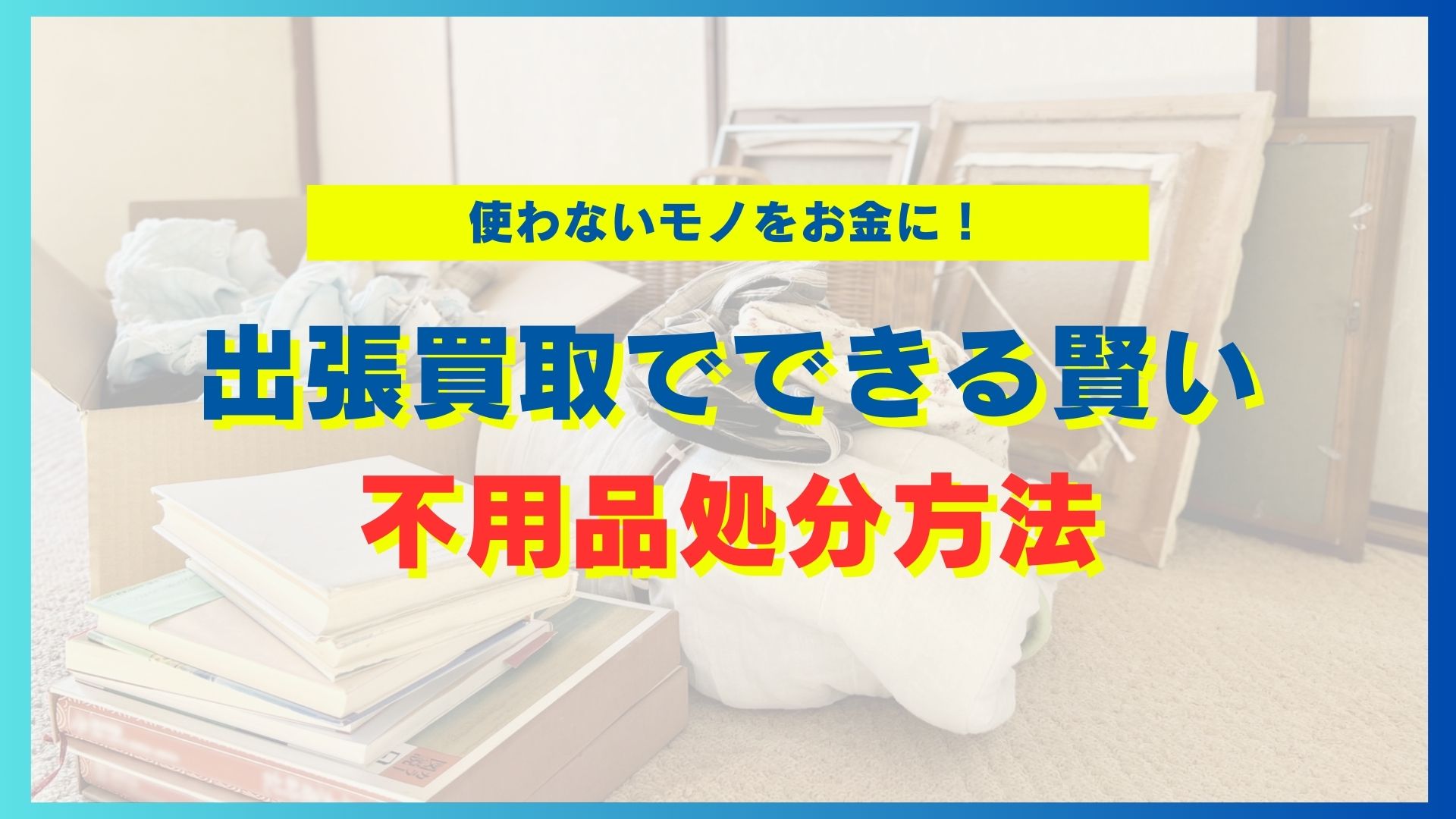 使わないモノをお金に！出張買取でできる賢い不用品処分方法